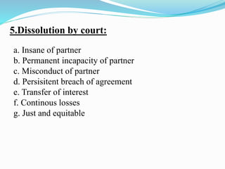 5.Dissolution by court:
a. Insane of partner
b. Permanent incapacity of partner
c. Misconduct of partner
d. Persisitent breach of agreement
e. Transfer of interest
f. Continous losses
g. Just and equitable
 