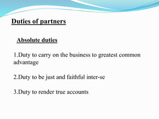 Duties of partners
Absolute duties
1.Duty to carry on the business to greatest common
advantage
2.Duty to be just and faithful inter-se
3.Duty to render true accounts
 