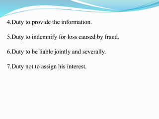 4.Duty to provide the information.
5.Duty to indemnify for loss caused by fraud.
6.Duty to be liable jointly and severally.
7.Duty not to assign his interest.
 