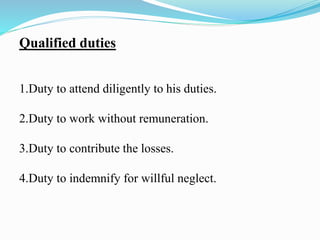 Qualified duties
1.Duty to attend diligently to his duties.
2.Duty to work without remuneration.
3.Duty to contribute the losses.
4.Duty to indemnify for willful neglect.
 