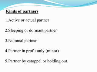 Kinds of partners
1.Active or actual partner
2.Sleeping or dormant partner
3.Nominal partner
4.Partner in profit only (minor)
5.Partner by estoppel or holding out.
 