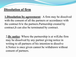 Dissolution of firm
1.Dissolution by agreement: A firm may be dissolved
with the consent of all the partners or accordance with
the contract b/w the partners.Partnership created by
contract,It can also be terminated by contract.
2.By notice: Where the partnership is at will,the firm
may be dissolved by any partner giving notice in
writing to all partners of his intention to dissolve
it.Notice is once given cannot be withdrawn without
consent of partners.
 