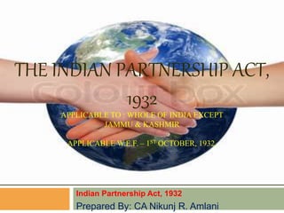 THE INDIAN PARTNERSHIP ACT,
1932
APPLICABLE TO : WHOLE OF INDIA EXCEPT
JAMMU & KASHMIR
APPLICABLE W.E.F. – 1ST OCTOBER, 1932.
Indian Partnership Act, 1932
Prepared By: CA Nikunj R. Amlani
 