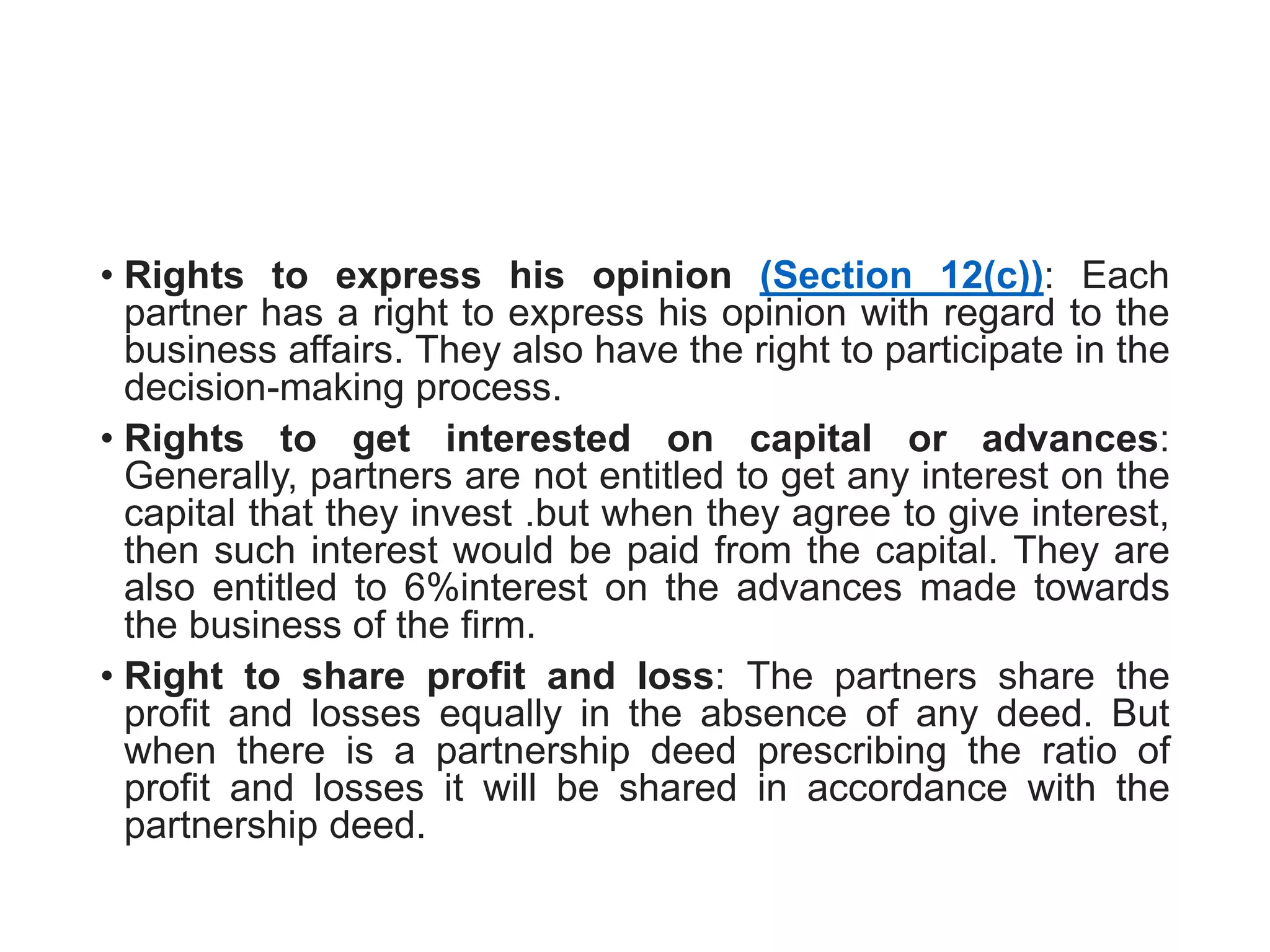 • Rights to express his opinion (Section 12(c)): Each
partner has a right to express his opinion with regard to the
business affairs. They also have the right to participate in the
decision-making process.
• Rights to get interested on capital or advances:
Generally, partners are not entitled to get any interest on the
capital that they invest .but when they agree to give interest,
then such interest would be paid from the capital. They are
also entitled to 6%interest on the advances made towards
the business of the firm.
• Right to share profit and loss: The partners share the
profit and losses equally in the absence of any deed. But
when there is a partnership deed prescribing the ratio of
profit and losses it will be shared in accordance with the
partnership deed.
 