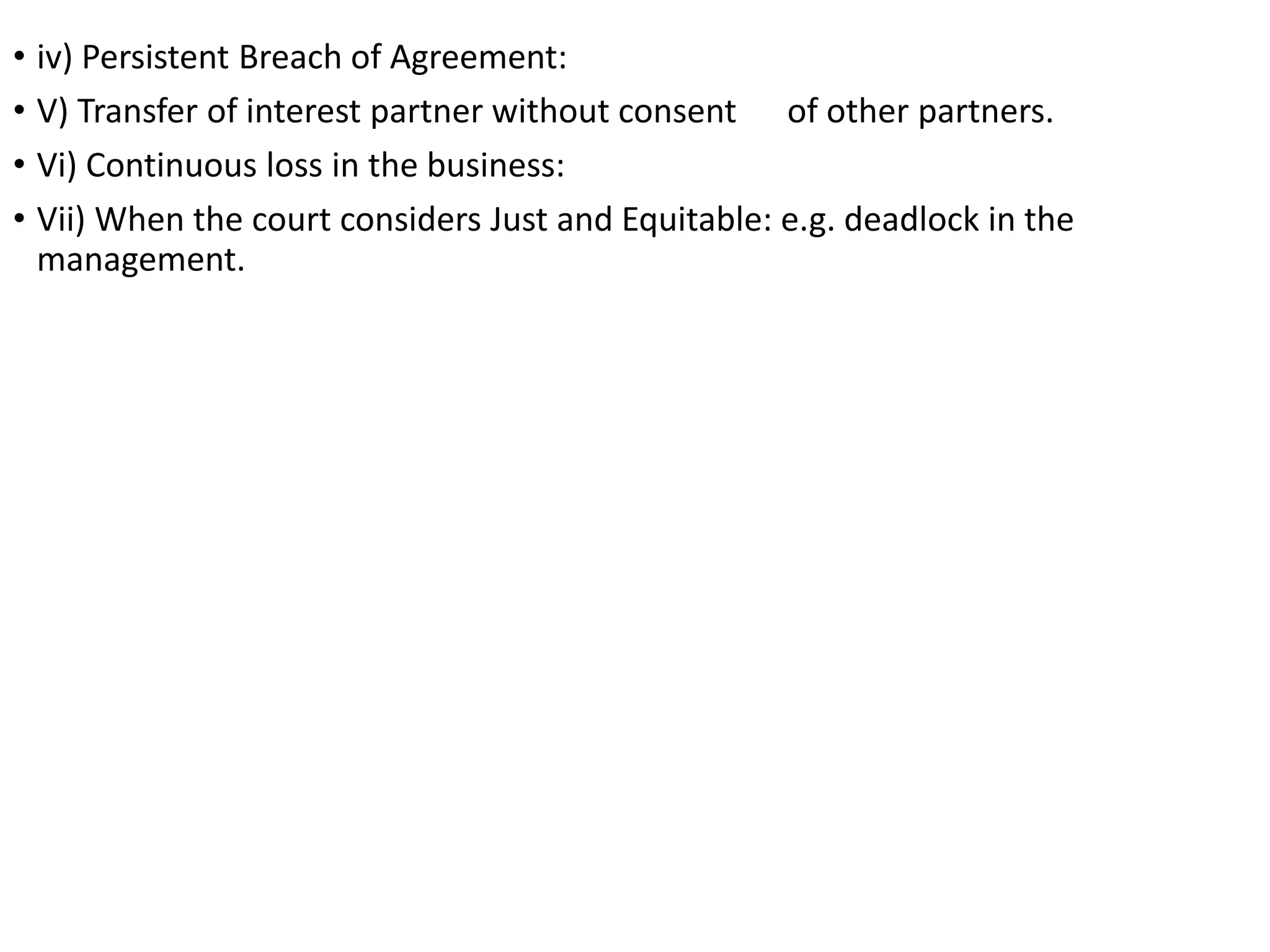 • iv) Persistent Breach of Agreement:
• V) Transfer of interest partner without consent of other partners.
• Vi) Continuous loss in the business:
• Vii) When the court considers Just and Equitable: e.g. deadlock in the
management.
 
