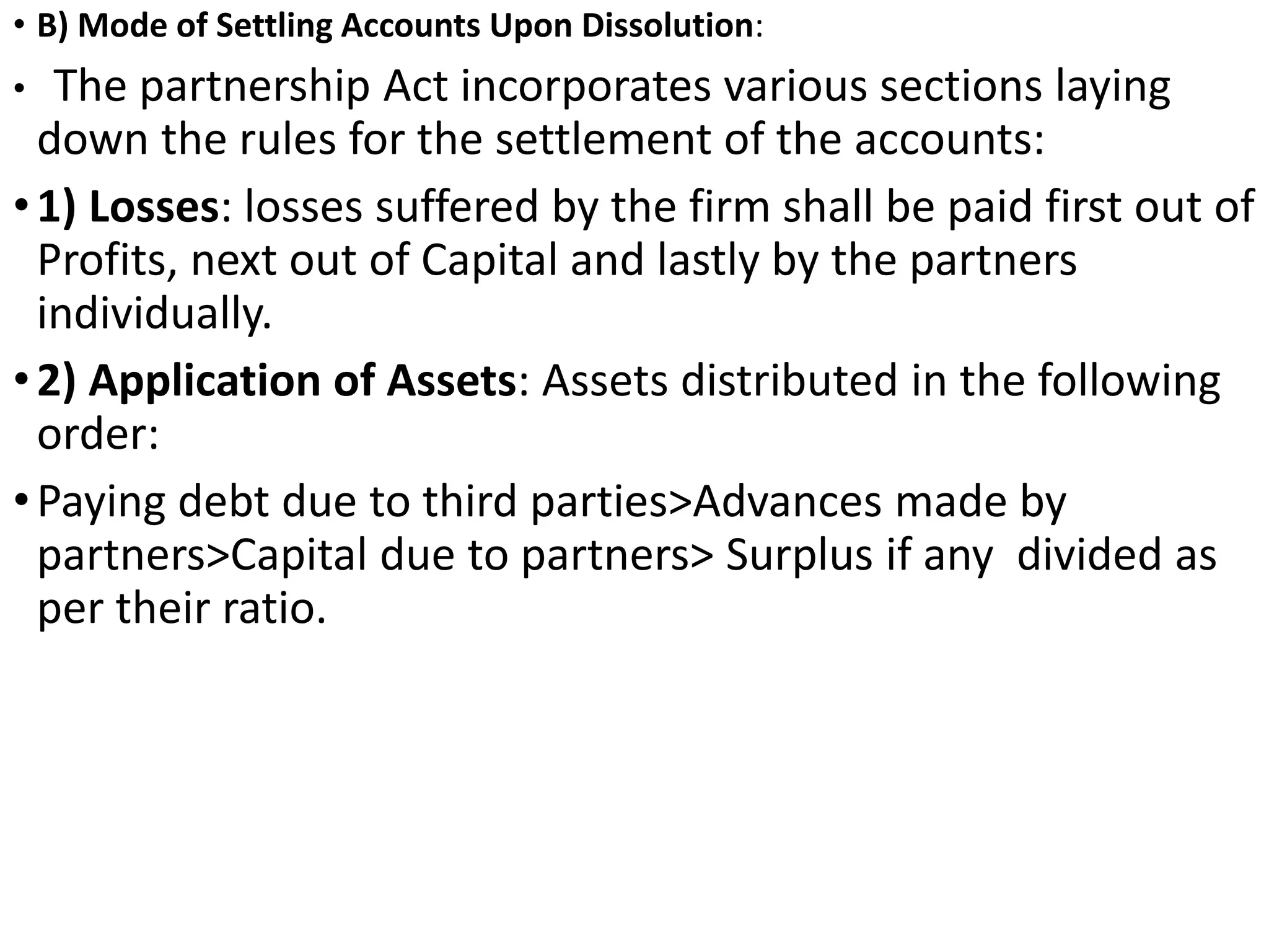 • B) Mode of Settling Accounts Upon Dissolution:
• The partnership Act incorporates various sections laying
down the rules for the settlement of the accounts:
•1) Losses: losses suffered by the firm shall be paid first out of
Profits, next out of Capital and lastly by the partners
individually.
•2) Application of Assets: Assets distributed in the following
order:
•Paying debt due to third parties>Advances made by
partners>Capital due to partners> Surplus if any divided as
per their ratio.
 