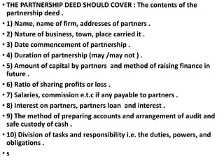 • THE PARTNERSHIP DEED SHOULD COVER : The contents of the
partnership deed .
• 1) Name, name of firm, addresses of partner...