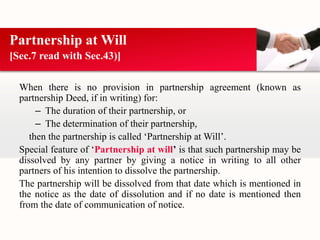 Partnership at Will 
[Sec.7 read with Sec.43)] 
When there is no provision in partnership agreement (known as 
partnership Deed, if in writing) for: 
– The duration of their partnership, or 
– The determination of their partnership, 
then the partnership is called ‘Partnership at Will’. 
Special feature of ‘Partnership at will’ is that such partnership may be 
dissolved by any partner by giving a notice in writing to all other 
partners of his intention to dissolve the partnership. 
The partnership will be dissolved from that date which is mentioned in 
the notice as the date of dissolution and if no date is mentioned then 
from the date of communication of notice. 
 
