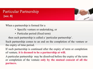 Particular Partnership 
[sec. 8] 
When a partnership is formed for a 
• Specific venture or undertaking, or 
• Particular period (fixed term) 
then such partnership is called a ‘particular partnership’. 
Such partnership comes to an end on the completion of the venture or 
the expiry of time period. 
If such partnership is continued after the expiry of term or completion 
of venture, it is deemed to be a partnership at will. 
A particular partnership may be dissolved before the expiry of the term 
or completion of the venture only by the mutual consent of all the 
partners. 
 