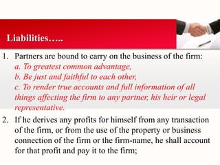 Liabilities….. 
1. Partners are bound to carry on the business of the firm: 
a. To greatest common advantage, 
b. Be just and faithful to each other, 
c. To render true accounts and full information of all 
things affecting the firm to any partner, his heir or legal 
representative. 
2. If he derives any profits for himself from any transaction 
of the firm, or from the use of the property or business 
connection of the firm or the firm-name, he shall account 
for that profit and pay it to the firm; 
 