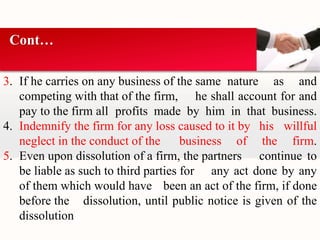 Cont… 
3. If he carries on any business of the same nature as and 
competing with that of the firm, he shall account for and 
pay to the firm all profits made by him in that business. 
4. Indemnify the firm for any loss caused to it by his willful 
neglect in the conduct of the business of the firm. 
5. Even upon dissolution of a firm, the partners continue to 
be liable as such to third parties for any act done by any 
of them which would have been an act of the firm, if done 
before the dissolution, until public notice is given of the 
dissolution 
 