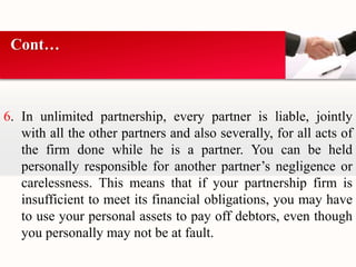 Cont… 
6. In unlimited partnership, every partner is liable, jointly 
with all the other partners and also severally, for all acts of 
the firm done while he is a partner. You can be held 
personally responsible for another partner’s negligence or 
carelessness. This means that if your partnership firm is 
insufficient to meet its financial obligations, you may have 
to use your personal assets to pay off debtors, even though 
you personally may not be at fault. 
 