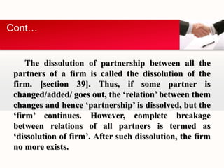Cont… 
The dissolution of partnership between all the 
partners of a firm is called the dissolution of the 
firm. [section 39]. Thus, if some partner is 
changed/added/ goes out, the ‘relation’ between them 
changes and hence ‘partnership’ is dissolved, but the 
‘firm’ continues. However, complete breakage 
between relations of all partners is termed as 
‘dissolution of firm’. After such dissolution, the firm 
no more exists. 
 