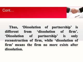 Cont… 
Thus, ‘Dissolution of partnership’ is 
different from ‘dissolution of firm’. 
‘Dissolution of partnership’ is only 
reconstruction of firm, while ‘dissolution of 
firm’ means the firm no more exists after 
dissolution. 
 
