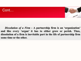 Cont… 
Dissolution of a Firm - A partnership firm is an ‘organization’ 
and like every ‘organ’ it has to either grow or perish. Thus, 
dissolution of a firm is inevitable part in the life of partnership firm 
some time or the other. 
 