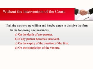 Without the Intervention of the Court. 
If all the partners are willing and hereby agree to dissolve the firm. 
In the following circumstances: 
a) On the death of any partner. 
b) If any partner becomes insolvent. 
c) On the expiry of the duration of the firm. 
d) On the completion of the venture. 
 