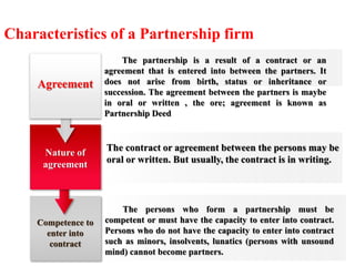 Characteristics of a Partnership firm 
The partnership is a result of a contract or an 
agreement that is entered into between the partners. It 
does not arise from birth, status or inheritance or 
succession. The agreement between the partners is maybe 
in oral or written , the ore; agreement is known as 
Partnership Deed 
The contract or agreement between the persons may be 
oral or written. But usually, the contract is in writing. 
The persons who form a partnership must be 
competent or must have the capacity to enter into contract. 
Persons who do not have the capacity to enter into contract 
such as minors, insolvents, lunatics (persons with unsound 
mind) cannot become partners. 
Agreement 
Nature of 
agreement 
Competence to 
enter into 
contract 
 