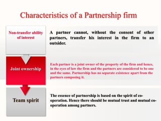 Characteristics of a Partnership firm 
A partner cannot, without the consent of other 
partners, transfer his interest in the firm to an 
outsider. 
Each partner is a joint owner of the property of the firm and hence, 
in the eyes of law the firm and the partners are considered to be one 
and the same. Partnership has no separate existence apart from the 
partners composing it. 
The essence of partnership is based on the spirit of co-operation. 
Hence there should be mutual trust and mutual co-operation 
among partners. 
Non-transfer ability 
of interest 
Joint ownership 
Team spirit 
 