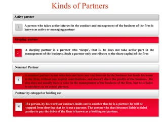 Kinds of Partners 
Active partner 
A person who takes active interest in the conduct and management of the business of the firm is 
known as active or managing partner 
Sleeping partner 
Nominal Partner 
3 
A nominal partner is one who does not have any real interest in the business but lends his name 
to the firm, without any capital contributions, and doesn’t share the profits of the business. He 
also does not usually have a voice in the management of the business of the firm, but he is liable 
to outsiders as an actual partner. 
1 
A sleeping partner is a partner who ‘sleeps’, that is, he does not take active part in the 
management of the business. Such a partner only contributes to the share capital of the firm 
2 
Partner by estoppel or holding out 
4 
If a person, by his words or conduct, holds out to another that he is a partner, he will be 
stopped from denying that he is not a partner. The person who thus becomes liable to third 
parties to pay the debts of the firm is known as a holding out partner. 
 