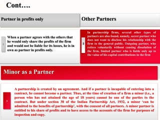 Cont…. 
Other Partners 
2 
In partnership firms, several other types of 
partners are also found, namely, secret partner who 
does not want to disclose his relationship with the 
firm to the general public. Outgoing partner, who 
retires voluntarily without causing dissolution of 
the firm, limited partner who is liable only up to 
the value of his capital contributions in the firm 
Partner in profits only 
When a partner agrees with the others that 
he would only share the profits of the firm 
and would not be liable for its losses, he is in 
own as partner in profits only. 
1 
Minor as a Partner 
A partnership is created by an agreement. And if a partner is incapable of entering into a 
contract, he cannot become a partner. Thus, at the time of creation of a firm a minor (i.e., a 
person who has not attained the age of 18 years) cannot be one of the parties to the 
contract. But under section 30 of the Indian Partnership Act, 1932, a minor ‘can be 
admitted to the benefits of partnership’, with the consent of all partners. A minor partner is 
entitled to his share of profits and to have access to the accounts of the firm for purposes of 
inspection and copy. 
3 
 