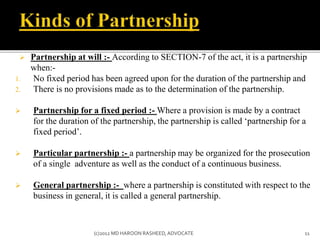 Partnership at will :- According to SECTION-7 of the act, it is a partnership
when:-
1. No fixed period has been agreed upon for the duration of the partnership and
2. There is no provisions made as to the determination of the partnership.
 Partnership for a fixed period :- Where a provision is made by a contract
for the duration of the partnership, the partnership is called ‘partnership for a
fixed period’.
 Particular partnership :- a partnership may be organized for the prosecution
of a single adventure as well as the conduct of a continuous business.
 General partnership :- where a partnership is constituted with respect to the
business in general, it is called a general partnership.
11(c)2012 MD HAROON RASHEED,ADVOCATE
 