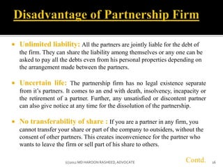  Unlimited liability: All the partners are jointly liable for the debt of
the firm. They can share the liability among themselves or any one can be
asked to pay all the debts even from his personal properties depending on
the arrangement made between the partners.
 Uncertain life: The partnership firm has no legal existence separate
from it’s partners. It comes to an end with death, insolvency, incapacity or
the retirement of a partner. Further, any unsatisfied or discontent partner
can also give notice at any time for the dissolution of the partnership.
 No transferability of share : If you are a partner in any firm, you
cannot transfer your share or part of the company to outsiders, without the
consent of other partners. This creates inconvenience for the partner who
wants to leave the firm or sell part of his share to others.
Contd. 16(c)2012 MD HAROON RASHEED,ADVOCATE
 
