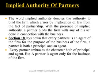  The word implied authority denotes the authority to
bind the firm which arises by implication of law from
the fact of partnership. With the presence of implied
authority, a partner binds the firm with any of his act
done in connection with the business.
 Section 18 lays down that every partners is an agent of
the firm for the purpose of the business of the firm, a
partner is both a principal and an agent.
 Every partner embraces the character both of principal
and agent. But A partner is agent only for the business
of the firm.
18(c)2012 MD HAROON RASHEED,ADVOCATE
 