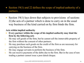  Section 19(1) and 22 defines the scope of implied authority of a
partners .
 Section 19(1) lays down that subjects to provisions of sections
22,the acts of a partner which is done to carry on in the usual
way business of the kind carried on by firm binds the firm.
Acts within implied authority
 Every partner within the scope of his implied authority may bind the
firm by the following acts
1. He may sell goods of the firm, but he cannot sell the immovable property of
the firm without the consent of other partners.
2. He may purchase such goods on the credit of the firm as are necessary for
carrying on the business of the firm.
3. He may engage servants to perform the business of the firm.
4. He can receive payments of the debts due to the firm. But in the case of non
trading a partner cannot issue a post dated cheque.
19(c)2012 MD HAROON RASHEED,ADVOCATE
 