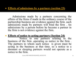  Effects of admissions by a partners (section 23)
Admissions made by a partners concerning the
affairs of the firms if made in the ordinary course of the
partnership business are evidence against the firm .such
admissions made by partners will bind the firm . An
admissions by a person before he became a partner in
the firm is not evidence against the firm.
 Effects of notice to acting partners (Section 24)
Notice to one partners relating to the
business of the firm ,operating as notice to the firm .
The partners to whom such notice is given must be
acting in the business at that time. so a notice to a
dormant or sleeping partners would not operate as a
notice to the firm.
21(c)2012 MD HAROON RASHEED,ADVOCATE
 