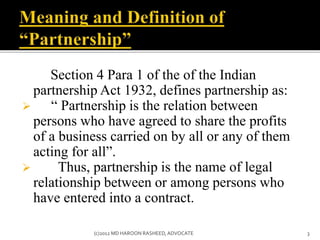 Section 4 Para 1 of the of the Indian
partnership Act 1932, defines partnership as:
 “ Partnership is the relation between
persons who have agreed to share the profits
of a business carried on by all or any of them
acting for all”.
 Thus, partnership is the name of legal
relationship between or among persons who
have entered into a contract.
3(c)2012 MD HAROON RASHEED,ADVOCATE
 