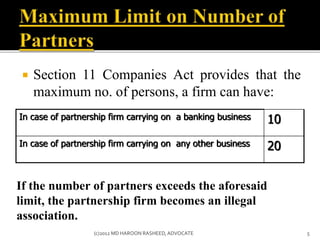  Section 11 Companies Act provides that the
maximum no. of persons, a firm can have:
In case of partnership firm carrying on a banking business 10
In case of partnership firm carrying on any other business 20
If the number of partners exceeds the aforesaid
limit, the partnership firm becomes an illegal
association.
5(c)2012 MD HAROON RASHEED,ADVOCATE
 