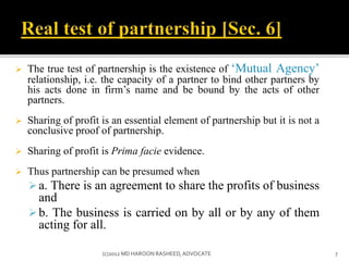  The true test of partnership is the existence of ‘Mutual Agency’
relationship, i.e. the capacity of a partner to bind other partners by
his acts done in firm’s name and be bound by the acts of other
partners.
 Sharing of profit is an essential element of partnership but it is not a
conclusive proof of partnership.
 Sharing of profit is Prima facie evidence.
 Thus partnership can be presumed when
a. There is an agreement to share the profits of business
and
b. The business is carried on by all or by any of them
acting for all.
7(c)2012 MD HAROON RASHEED,ADVOCATE
 