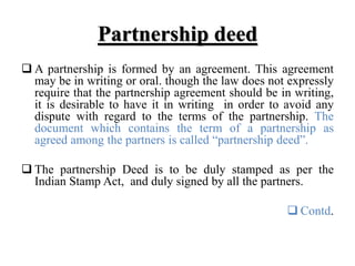 Partnership deed
 A partnership is formed by an agreement. This agreement
may be in writing or oral. though the law does not expressly
require that the partnership agreement should be in writing,
it is desirable to have it in writing in order to avoid any
dispute with regard to the terms of the partnership. The
document which contains the term of a partnership as
agreed among the partners is called “partnership deed”.
 The partnership Deed is to be duly stamped as per the
Indian Stamp Act, and duly signed by all the partners.
 Contd.
 