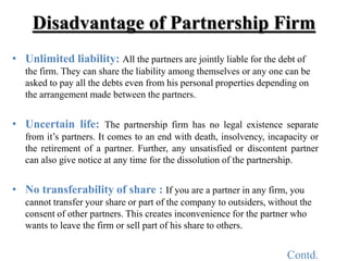 Disadvantage of Partnership Firm
• Unlimited liability: All the partners are jointly liable for the debt of
the firm. They...
