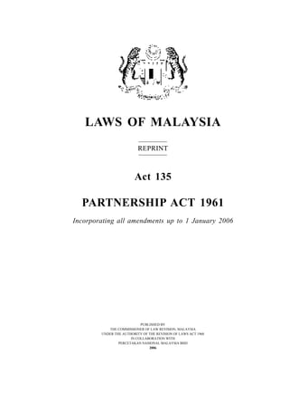 LAWS OF MALAYSIA
REPRINT
Act 135
PARTNERSHIP ACT 1961
Incorporating all amendments up to 1 January 2006
PUBLISHED BY
THE COMMISSIONER OF LAW REVISION, MALAYSIA
UNDER THE AUTHORITY OF THE REVISION OF LAWS ACT 1968
IN COLLABORATION WITH
PERCETAKAN NASIONAL MALAYSIA BHD
2006
 