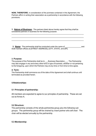 NOW, THEREFORE, in consideration of the promises contained in this Agreement, the 
Partners affirm in writing their association as a partnership in accordance with the following 
provisions: 
1. Nature of Business: The partners listed above hereby agree that they shall be 
considered partners in business for the following purpose: 
_________________________________________________________________________ 
_________________________________________________________________________ 
_________________________________________________________________________ 
2. Name: The partnership shall be conducted under the name of ________________ and 
shall maintain offices at [STREET ADDRESS], [CITY, STATE, and ZIP]. 
3. Purpose: 
The purpose of the Partnership shall be to ___Business Description___. The Partnership 
may also engage in any and every other kind or type of business, whether or not pertaining 
to the foregoing, upon which the Partners may at any time or from time to time agree. 
4. Term: 
The Partnership shall commence as of the date of this Agreement and shall continue until 
terminated as provided herein. 
5.Relationships: 
5.1 Principles of partnership: 
All members are expected to agree to our principles of partnership. These are set 
out at Annex A. 
5.2 Structure: 
The partnership consists of the whole partnership group plus the following sub 
groups. The partnership group will be chaired by insert partner who will chair. The 
chair will be elected annually by the partnership. 
5.3 Membership: 
 