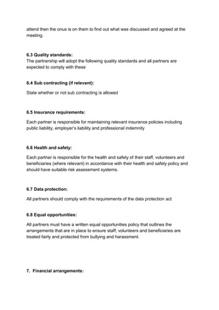 attend then the onus is on them to find out what was discussed and agreed at the 
meeting. 
6.3 Quality standards: 
The partnership will adopt the following quality standards and all partners are 
expected to comply with these 
6.4 Sub contracting (if relevant): 
State whether or not sub contracting is allowed 
6.5 Insurance requirements: 
Each partner is responsible for maintaining relevant insurance policies including 
public liability, employer’s liability and professional indemnity 
6.6 Health and safety: 
Each partner is responsible for the health and safety of their staff, volunteers and 
beneficiaries (where relevant) in accordance with their health and safety policy and 
should have suitable risk assessment systems. 
6.7 Data protection: 
All partners should comply with the requirements of the data protection act 
6.8 Equal opportunities: 
All partners must have a written equal opportunities policy that outlines the 
arrangements that are in place to ensure staff; volunteers and beneficiaries are 
treated fairly and protected from bullying and harassment. 
7. Financial arrangements: 
 