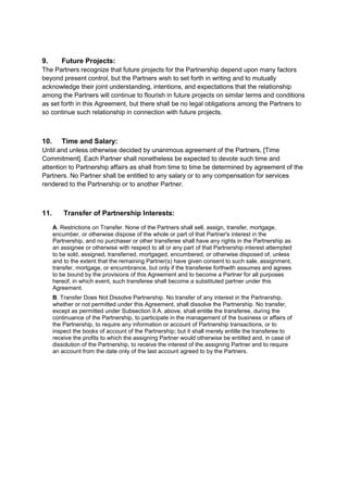 9. Future Projects: 
The Partners recognize that future projects for the Partnership depend upon many factors 
beyond present control, but the Partners wish to set forth in writing and to mutually 
acknowledge their joint understanding, intentions, and expectations that the relationship 
among the Partners will continue to flourish in future projects on similar terms and conditions 
as set forth in this Agreement, but there shall be no legal obligations among the Partners to 
so continue such relationship in connection with future projects. 
10. Time and Salary: 
Until and unless otherwise decided by unanimous agreement of the Partners, [Time 
Commitment]. Each Partner shall nonetheless be expected to devote such time and 
attention to Partnership affairs as shall from time to time be determined by agreement of the 
Partners. No Partner shall be entitled to any salary or to any compensation for services 
rendered to the Partnership or to another Partner. 
11. Transfer of Partnership Interests: 
A. Restrictions on Transfer. None of the Partners shall sell, assign, transfer, mortgage, 
encumber, or otherwise dispose of the whole or part of that Partner's interest in the 
Partnership, and no purchaser or other transferee shall have any rights in the Partnership as 
an assignee or otherwise with respect to all or any part of that Partnership interest attempted 
to be sold, assigned, transferred, mortgaged, encumbered, or otherwise disposed of, unless 
and to the extent that the remaining Partner(s) have given consent to such sale, assignment, 
transfer, mortgage, or encumbrance, but only if the transferee forthwith assumes and agrees 
to be bound by the provisions of this Agreement and to become a Partner for all purposes 
hereof, in which event, such transferee shall become a substituted partner under this 
Agreement. 
B. Transfer Does Not Dissolve Partnership. No transfer of any interest in the Partnership, 
whether or not permitted under this Agreement, shall dissolve the Partnership. No transfer, 
except as permitted under Subsection 9.A. above, shall entitle the transferee, during the 
continuance of the Partnership, to participate in the management of the business or affairs of 
the Partnership, to require any information or account of Partnership transactions, or to 
inspect the books of account of the Partnership; but it shall merely entitle the transferee to 
receive the profits to which the assigning Partner would otherwise be entitled and, in case of 
dissolution of the Partnership, to receive the interest of the assigning Partner and to require 
an account from the date only of the last account agreed to by the Partners. 
 
