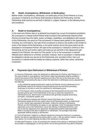 12. Death, Incompetency, Withdrawal, or Bankruptcy: 
Neither death, incompetency, withdrawal, nor bankruptcy of any of the Partners or of any 
successor in interest to any Partner shall operate to dissolve this Partnership, but this 
Partnership shall continue as set forth in Section 3, subject, however, to the following terms 
and conditions: 
A. Death or Incompetency: 
In the event any Partner dies or is declared incompetent by a court of competent jurisdiction, 
the successors in interest of that Partner shall succeed to the partnership interest of that 
Partner and shall have the rights, duties, privileges, disabilities, and obligations with respect 
to this Partnership, the same as if the successors in interest were parties to this Agreement, 
including, but not limited to, the right of the successors to share in the profits or the burden to 
share in the losses of this Partnership, in the same manner and to the same extent as the 
deceased or incompetent Partner; the right of the successors in interest to continue in this 
Partnership and all such further rights and duties as are set forth in this Agreement with 
respect to the Partners, the same as if the words "or his or her successors in interest" 
followed each reference to a Partner; provided, however, that no successor in interest shall 
be obligated to devote any service to this Partnership and, provided further, that such 
successors in interest shall be treated as holding a passive, rather than active, ownership 
investment. 
B. Payments Upon Retirement or Withdrawal of Partner: 
(1) Amount of Payments. Upon the retirement or withdrawal of a Partner, that Partner or, in 
the case of death or incompetency, that Partner's legal representative shall be entitled to 
receive the amount of the Partner's capital account (as of the end of the fiscal year of the 
Partnership next preceding the day on which the retirement or withdrawal occurs) adjusted for 
the following: 
(i) Any additional capital contributions made by the Partner and any distributions to or 
withdrawals made by the Partner during the period from the end of the preceding 
fiscal year to the day on which the retirement or withdrawal occurs; 
(ii) The Partner's share of profits and losses of the Partnership from the end of the 
preceding fiscal year of the Partnership to the day on which the retirement or 
withdrawal occurs, determined in accordance with generally accepted accounting 
principles, consistently applied; and 
(iii) The difference between the Partner's share of the book value of all of the 
Partnership assets and the fair market value of all Partnership assets, as determined 
by a fair market value appraisal of all assets. Unless the retiring or withdrawing 
Partner and the Partnership can agree on one appraiser, three (3) appraisers shall be 
appointed--one by the Partnership, one by the retiring or withdrawing Partner, and 
one by the two appraisers thus appointed. All appraisers shall be appointed within 
fifteen (15) days of the date of retirement or withdrawal. The average of the three 
appraisals shall be binding on all Partners. 
(2) Time of Payments. Subject to a different agreement among the Partners or successors 
thereto, the amount specified above shall be paid in cash, in full, but without interest, no later 
than twelve (12) months following the date of the retirement or withdrawal. 
(3) Alternate Procedure. In lieu of purchasing the interest of the retiring or withdrawing Partner 
as provided in subparagraph (1) and (2) above, the remaining Partners may elect to dissolve, 
 