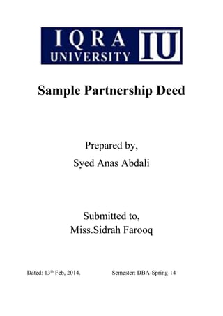Sample Partnership Deed 
Prepared by, 
Syed Anas Abdali 
Submitted to, 
Miss.Sidrah Farooq 
Dated: 13th Feb, 2014. Semester: DBA-Spring-14 
 