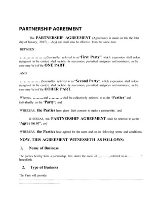 PARTNERSHIP AGREEMENT
This PARTNERSHIP AGREEMENT (Agreement) is made on this the 01st
day of January, 2017 (.....day) and shall also be effective from the same date.
BETWEEN
……………….. (hereinafter referred to as “First Party”, which expression shall unless
repugnant to the context shall include its successors, permitted assignees and nominees; as the
case may be) of the ONE PART.
AND
……………. (hereinafter referred to as “Second Party”, which expression shall unless
repugnant to the context shall include its successors, permitted assignees and nominees; as the
case may be) of the OTHER PART.
Whereas, …….. and ………. shall be collectively referred to as the “Parties” and
individually as the “Party”; and
WHEREAS, the Parties have given their consent to make a partnership; and
WHEREAS, this PARTNERSHIP AGREEMENT shall be referred to as the
“Agreement”; and
WHEREAS, the Parties have agreed for the same and on the following terms and conditions;
NOW, THIS AGREEMENT WITNESSETH AS FOLLOWS:
1. Name of Business
The parties hereby form a partnership firm under the name of……….. , referred to as …………”
henceforth.
2. Type of Business
The Firm will provide
………………………………………………………………………………………………………
…………………………………
 