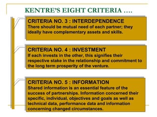 KENTRE’S EIGHT CRITERIA …. CRITERIA NO. 3 : INTERDEPENDENCE  There should be mutual need of each partner; they ideally have complementary assets and skills. CRITERIA NO. 4 : INVESTMENT If each invests in the other, this signifies their respective stake in the relationship and commitment to the long term prosperity of the venture. CRITERIA NO. 5 : INFORMATION Shared information is an essential feature of the success of partnerships. Information concerned their specific, individual, objectives and goals as well as technical data, performance data and information concerning changed circumstances. 