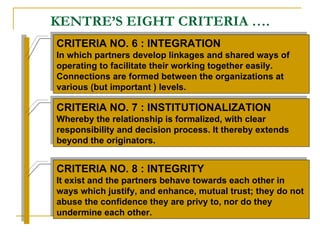 KENTRE’S EIGHT CRITERIA …. CRITERIA NO. 6 : INTEGRATION  In which partners develop linkages and shared ways of operating to facilitate their working together easily. Connections are formed between the organizations at various (but important ) levels. CRITERIA NO. 7 : INSTITUTIONALIZATION Whereby the relationship is formalized, with clear responsibility and decision process. It thereby extends beyond the originators. CRITERIA NO. 8 : INTEGRITY It exist and the partners behave towards each other in ways which justify, and enhance, mutual trust; they do not abuse the confidence they are privy to, nor do they undermine each other. 