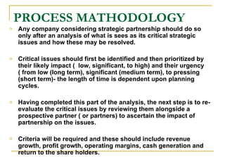 PROCESS MATHODOLOGY Any company considering strategic partnership should do so only after an analysis of what is sees as its critical strategic issues and how these may be resolved.  Critical issues should first be identified and then prioritized by their likely impact (  low, significant, to high) and their urgency ( from low (long term), significant (medium term), to pressing (short term)- the length of time is dependent upon planning cycles. Having completed this part of the analysis, the next step is to re-evaluate the critical issues by reviewing them alongside a prospective partner ( or partners) to ascertain the impact of partnership on the issues.  Criteria will be required and these should include revenue growth, profit growth, operating margins, cash generation and return to the share holders.  