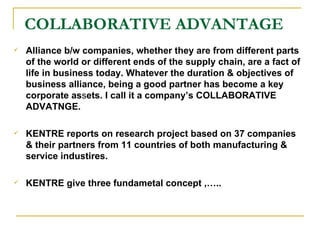 COLLABORATIVE ADVANTAGE Alliance b/w companies, whether they are from different parts of the world or different ends of the supply chain, are a fact of life in business today. Whatever the duration & objectives of business alliance, being a good partner has become a key corporate as s ets. I call it a company’s COLLABORATIVE ADVATNGE. KENTRE reports on research project based on 37 companies & their partners from 11 countries of both manufacturing & service industires. KENTRE give three fundametal concept ,….. 