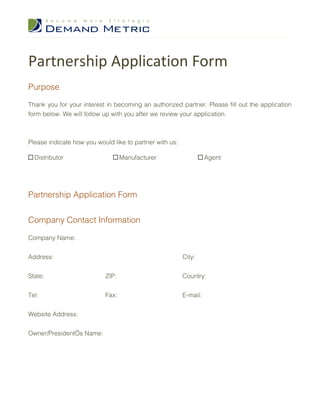 Partnership Application Form
Purpose

Thank you for your interest in becoming an authorized partner. Please fill out the application
form below. We will follow up with you after we review your application.



Please indicate how you would like to partner with us:

  Distributor                     Manufacturer                     Agent




Partnership Application Form


Company Contact Information

Company Name:


Address:                                                 City:


State:                     ZIP:                          Country:


Tel:                       Fax:                          E-mail:


Website Address:


Owner/President’s Name:
 