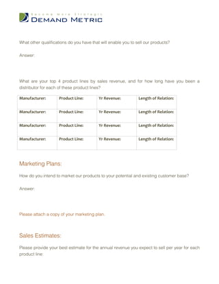 What other qualifications do you have that will enable you to sell our products?


Answer:




What are your top 4 product lines by sales revenue, and for how long have you been a
distributor for each of these product lines?

Manufacturer:        Product Line:        Yr Revenue:          Length of Relation:


Manufacturer:        Product Line:        Yr Revenue:          Length of Relation:


Manufacturer:        Product Line:        Yr Revenue:          Length of Relation:


Manufacturer:        Product Line:        Yr Revenue:          Length of Relation:




Marketing Plans:

How do you intend to market our products to your potential and existing customer base?


Answer:




Please attach a copy of your marketing plan.




Sales Estimates:

Please provide your best estimate for the annual revenue you expect to sell per year for each
product line:
 