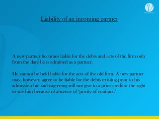 Liability of an incoming partner
A new partner becomes liable for the debts and acts of the firm only
from the date he is admitted as a partner.
He cannot be held liable for the acts of the old firm. A new partner
may, however, agree to be liable for the debts existing prior to his
admission but such agreeing will not give to a prior creditor the right
to sue him because of absence of ‘privity of contract.’
 