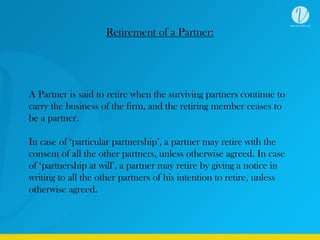 Retirement of a Partner:
A Partner is said to retire when the surviving partners continue to
carry the business of the firm, and the retiring member ceases to
be a partner.
In case of ‘particular partnership’, a partner may retire with the
consent of all the other partners, unless otherwise agreed. In case
of ‘partnership at will’, a partner may retire by giving a notice in
writing to all the other partners of his intention to retire, unless
otherwise agreed.
 
