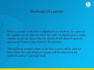 Insolvency of a partner
When a partner in the firm is adjudicated as insolvent, he ceases to
be a partner on the date on which the order of adjudication is made,
whether or not the firm is thereby dissolved will depend upon the
agreement of partnership between the partners.
The insolvent partner’s share in the firm’s assets will be used for
firm’s debts first and whatever remains will be utilised for the
insolvent partner’s personal debts
 